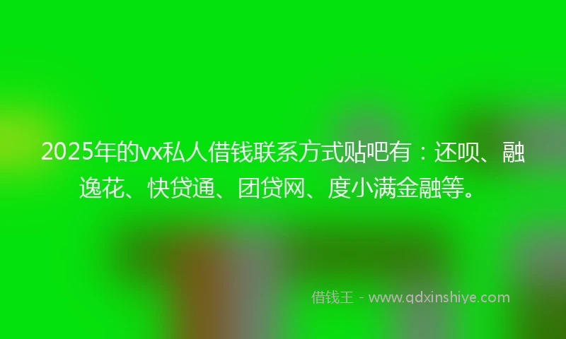 2025年的vx私人借钱联系方式贴吧有：还呗、融逸花、快贷通、团贷网、度小满金融等。
