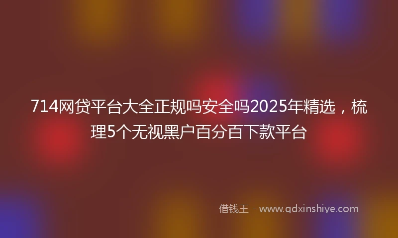 714网贷平台大全正规吗安全吗2025年精选，梳理5个无视黑户百分百下款平台