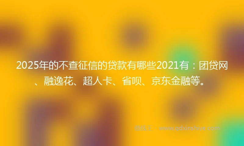 2025年的不查征信的贷款有哪些2021有：团贷网、融逸花、超人卡、省呗、京东金融等。