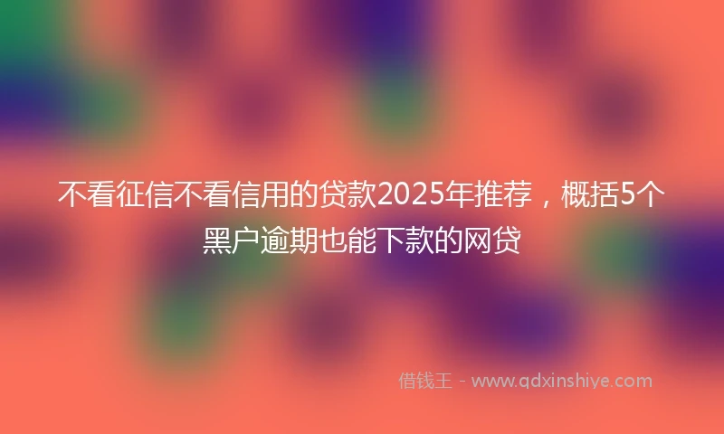 不看征信不看信用的贷款2025年推荐，概括5个黑户逾期也能下款的网贷