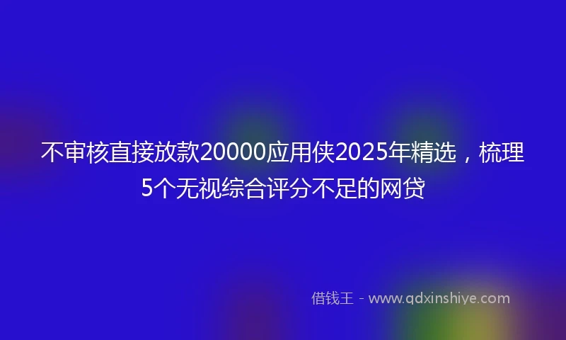 不审核直接放款20000应用侠2025年精选，梳理5个无视综合评分不足的网贷