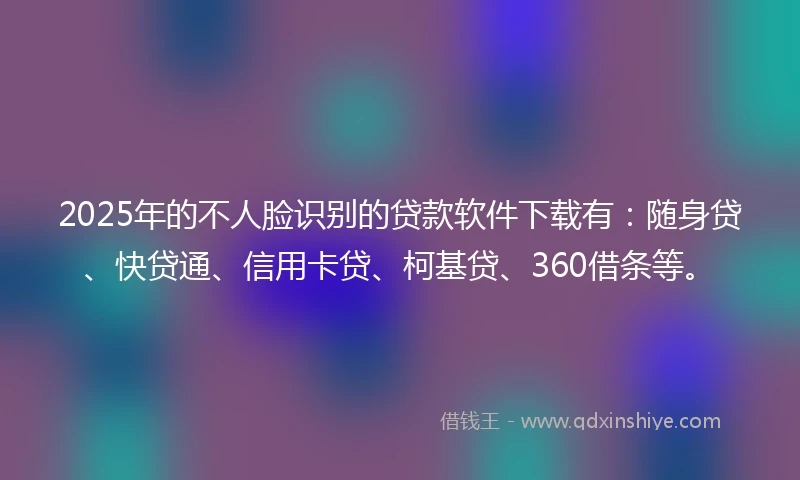 2025年的不人脸识别的贷款软件下载有:随身贷、快贷通、信用卡贷、柯基贷、360借条等。