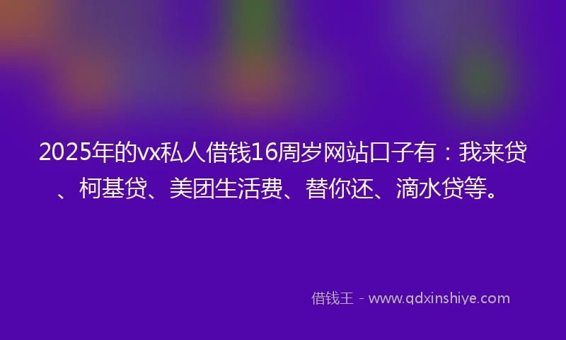 2025年的vx私人借钱16周岁网站口子有：我来贷、柯基贷、美团生活费、替你还、滴水贷等。