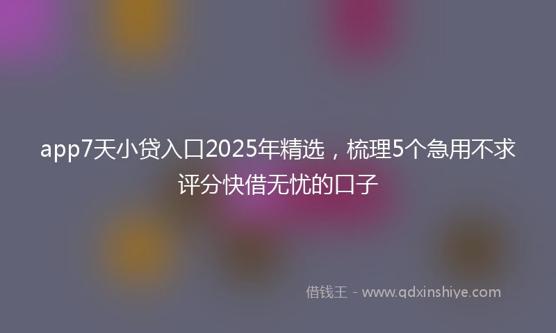 app7天小贷入口2025年精选，梳理5个急用不求评分快借无忧的口子