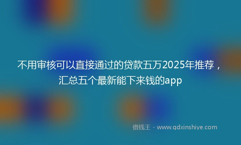 不用审核可以直接通过的贷款五万2025年推荐，汇总五个最新能下来钱的app