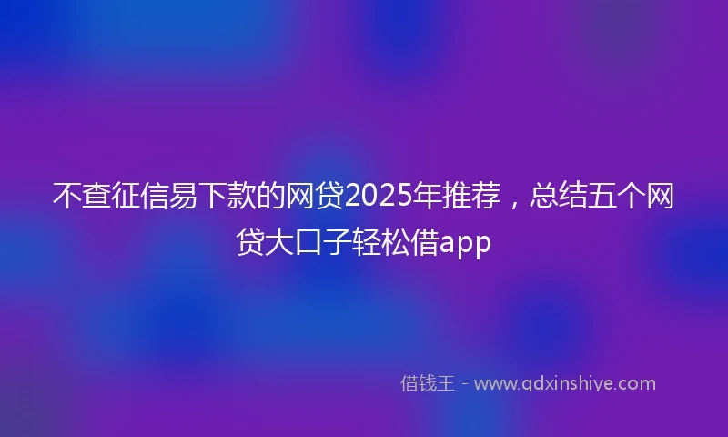 不查征信易下款的网贷2025年推荐，总结五个网贷大口子轻松借app