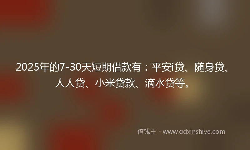 2025年的7-30天短期借款有：平安i贷、随身贷、人人贷、小米贷款、滴水贷等。