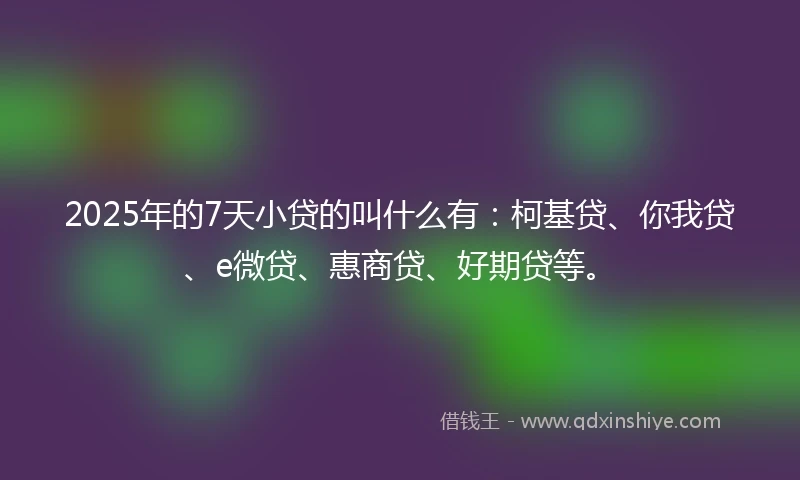 2025年的7天小贷的叫什么有：柯基贷、你我贷、e微贷、惠商贷、好期贷等。