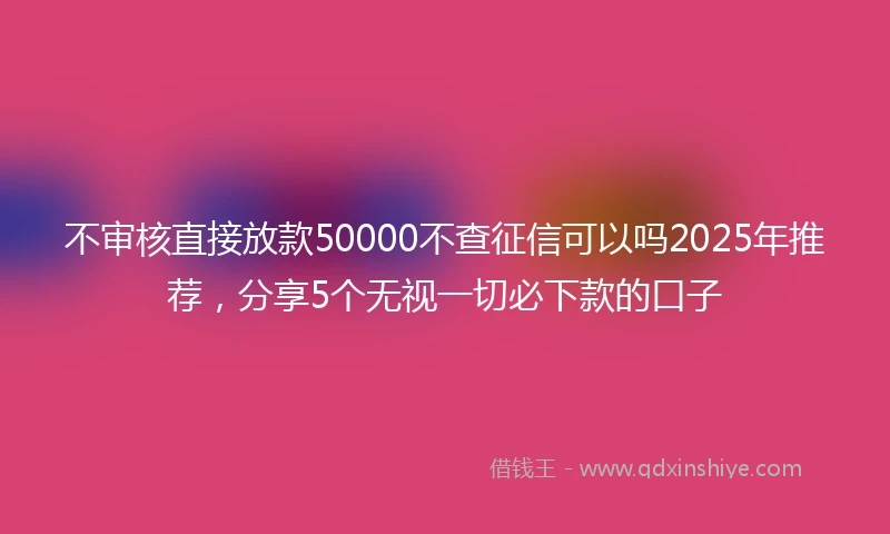 不审核直接放款50000不查征信可以吗2025年推荐,分享5个无视一切必下款的口子