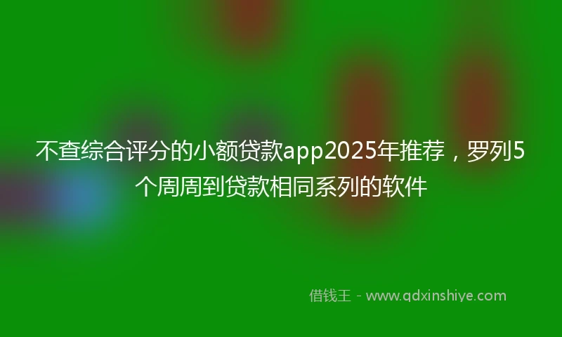 不查综合评分的小额贷款app2025年推荐，罗列5个周周到贷款相同系列的软件