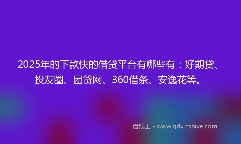 2025年的下款快的借贷平台有哪些有：好期贷、投友圈、团贷网、360借条、安逸花等。