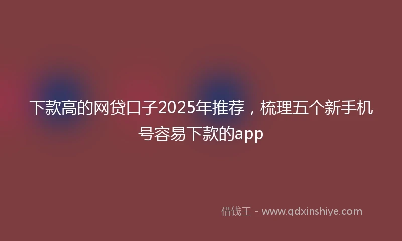 下款高的网贷口子2025年推荐，梳理五个新手机号容易下款的app