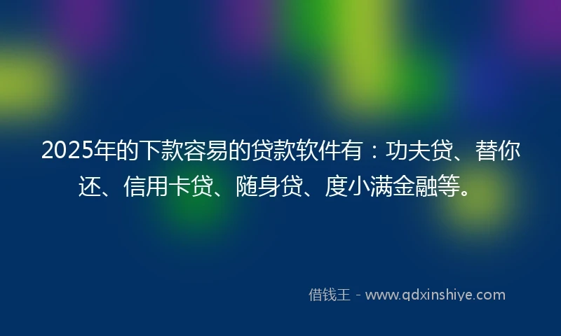 2025年的下款容易的贷款软件有：功夫贷、替你还、信用卡贷、随身贷、度小满金融等。