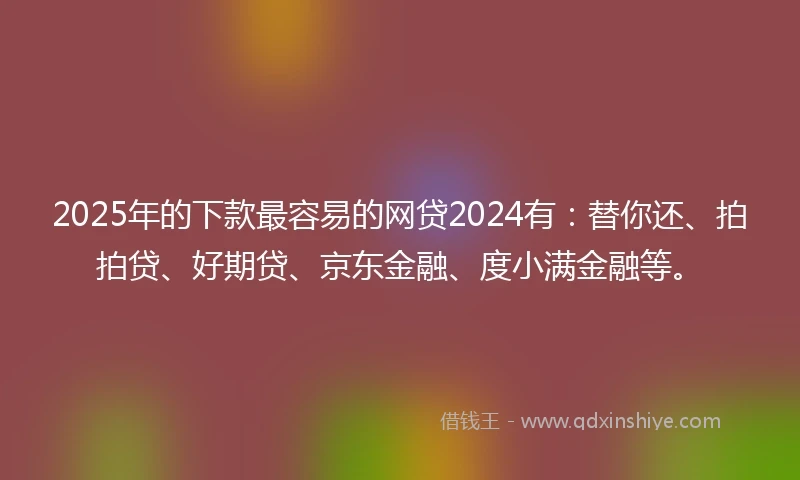 2025年的下款最容易的网贷2024有：替你还、拍拍贷、好期贷、京东金融、度小满金融等。