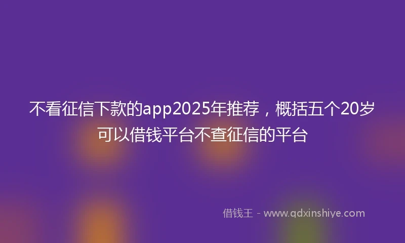 不看征信下款的app2025年推荐，概括五个20岁可以借钱平台不查征信的平台