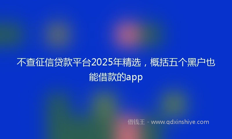 不查征信贷款平台2025年精选，概括五个黑户也能借款的app