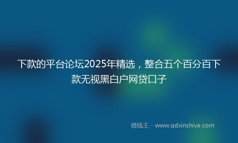 下款的平台论坛2025年精选，整合五个百分百下款无视黑白户网贷口子