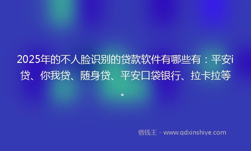 2025年的不人脸识别的贷款软件有哪些有：平安i贷、你我贷、随身贷、平安口袋银行、拉卡拉等。