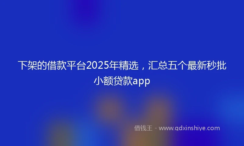 下架的借款平台2025年精选,汇总五个最新秒批小额贷款app