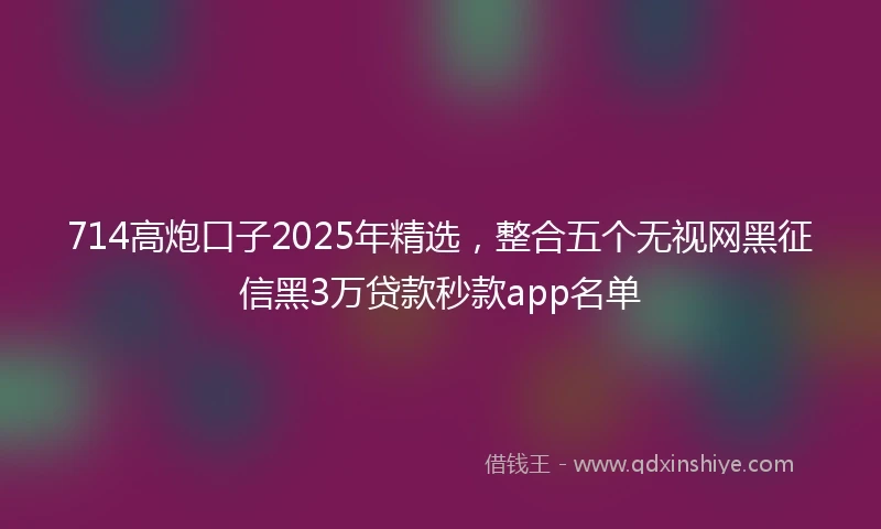 714高炮口子2025年精选，整合五个无视网黑征信黑3万贷款秒款app名单