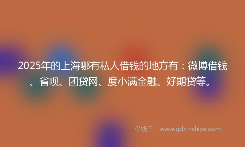 2025年的上海哪有私人借钱的地方有：微博借钱、省呗、团贷网、度小满金融、好期贷等。