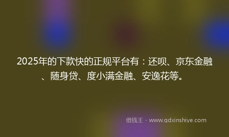 2025年的下款快的正规平台有：还呗、京东金融、随身贷、度小满金融、安逸花等。