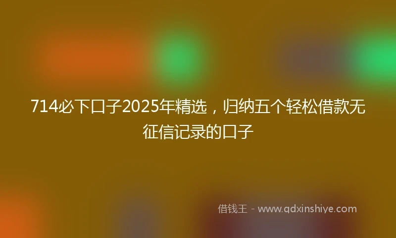 714必下口子2025年精选，归纳五个轻松借款无征信记录的口子
