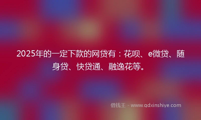 2025年的一定下款的网贷有：花呗、e微贷、随身贷、快贷通、融逸花等。