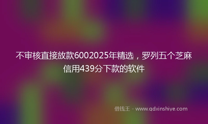 不审核直接放款6002025年精选，罗列五个芝麻信用439分下款的软件