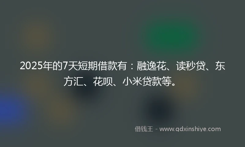 2025年的7天短期借款有：融逸花、读秒贷、东方汇、花呗、小米贷款等。