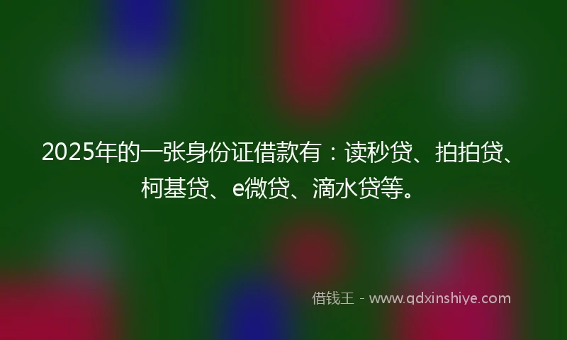 2025年的一张身份证借款有：读秒贷、拍拍贷、柯基贷、e微贷、滴水贷等。