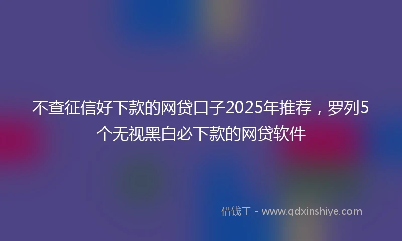 不查征信好下款的网贷口子2025年推荐，罗列5个无视黑白必下款的网贷软件