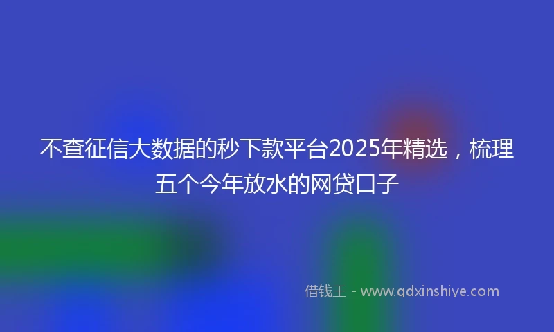 不查征信大数据的秒下款平台2025年精选，梳理五个今年放水的网贷口子