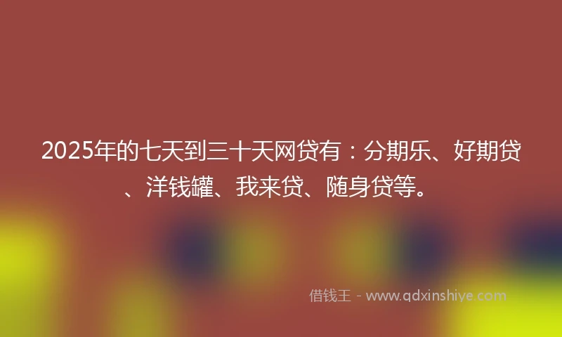 2025年的七天到三十天网贷有：分期乐、好期贷、洋钱罐、我来贷、随身贷等。
