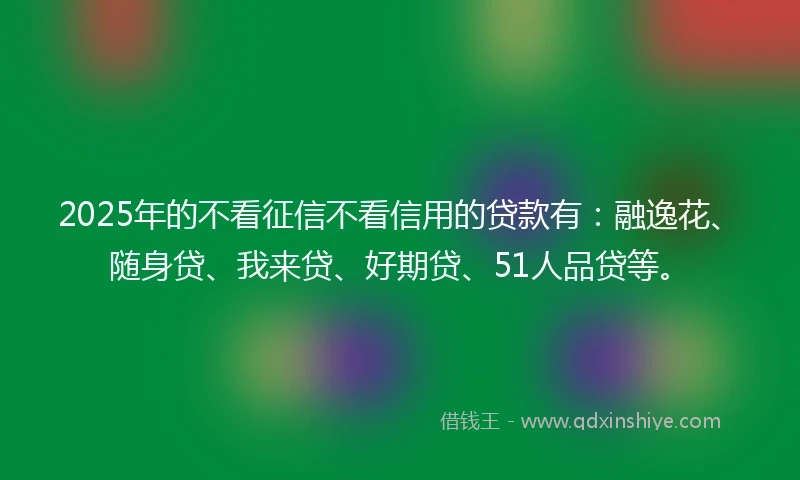 2025年的不看征信不看信用的贷款有：融逸花、随身贷、我来贷、好期贷、51人品贷等。