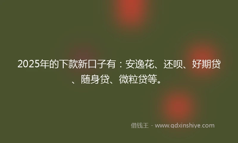 2025年的下款新口子有：安逸花、还呗、好期贷、随身贷、微粒贷等。