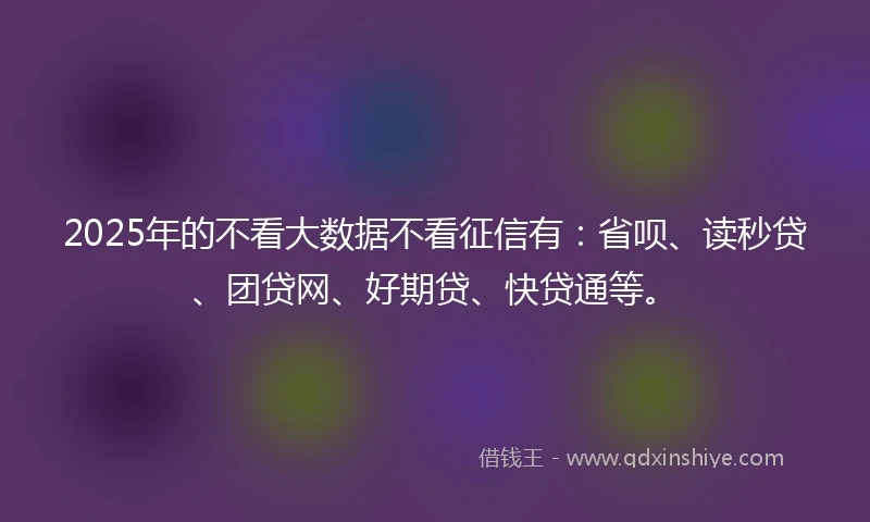 2025年的不看大数据不看征信有：省呗、读秒贷、团贷网、好期贷、快贷通等。