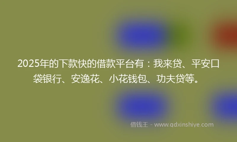 2025年的下款快的借款平台有：我来贷、平安口袋银行、安逸花、小花钱包、功夫贷等。