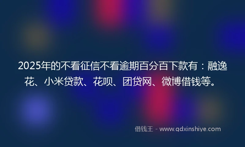 2025年的不看征信不看逾期百分百下款有：融逸花、小米贷款、花呗、团贷网、微博借钱等。