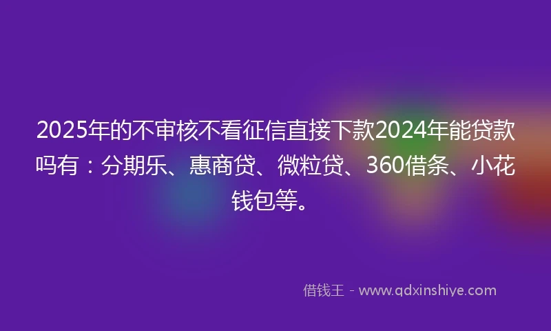 2025年的不审核不看征信直接下款2024年能贷款吗有：分期乐、惠商贷、微粒贷、360借条、小花钱包等。