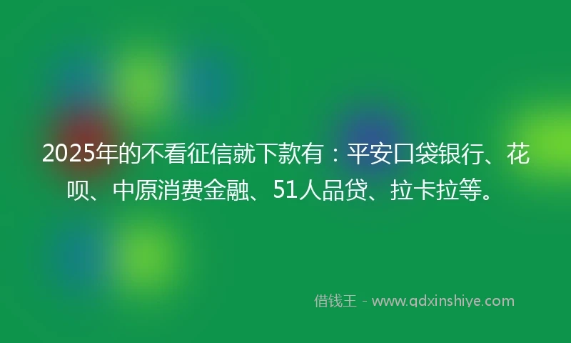 2025年的不看征信就下款有：平安口袋银行、花呗、中原消费金融、51人品贷、拉卡拉等。
