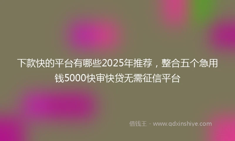 下款快的平台有哪些2025年推荐，整合五个急用钱5000快审快贷无需征信平台