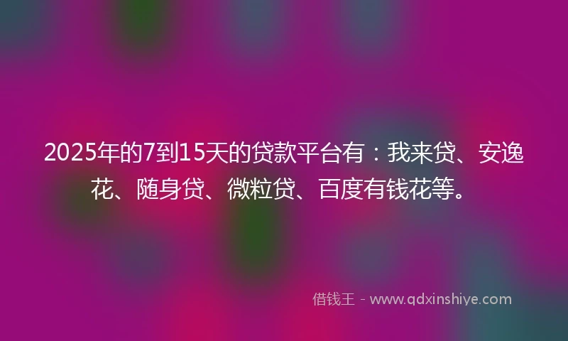 2025年的7到15天的贷款平台有：我来贷、安逸花、随身贷、微粒贷、百度有钱花等。