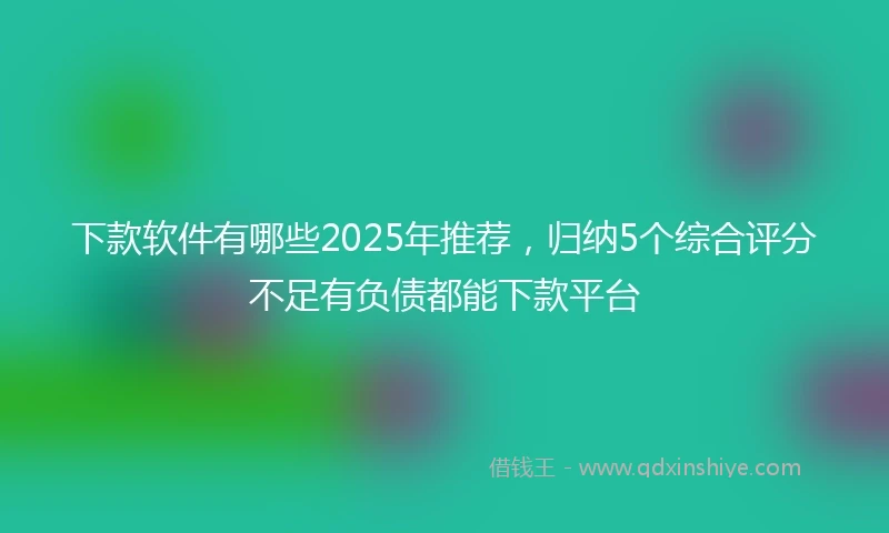 下款软件有哪些2025年推荐，归纳5个综合评分不足有负债都能下款平台