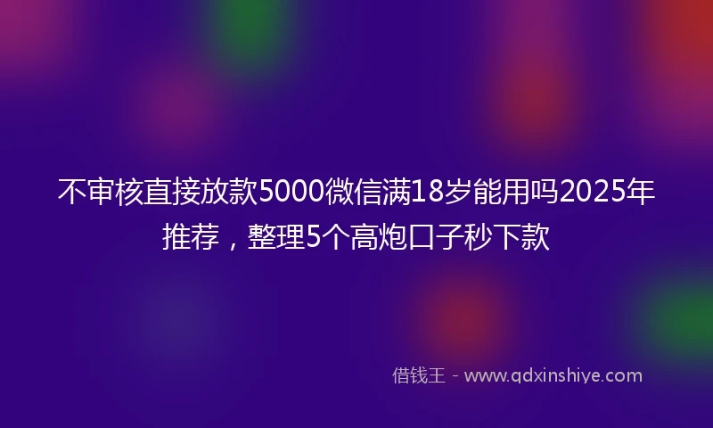 不审核直接放款5000微信满18岁能用吗2025年推荐，整理5个高炮口子秒下款