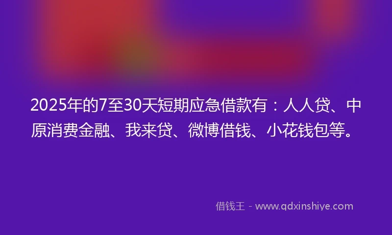 2025年的7至30天短期应急借款有：人人贷、中原消费金融、我来贷、微博借钱、小花钱包等。