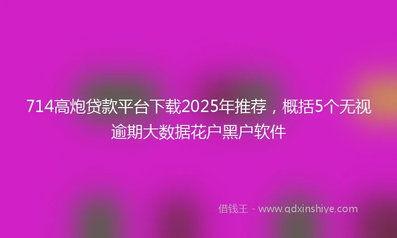 714高炮贷款平台下载2025年推荐，概括5个无视逾期大数据花户黑户软件