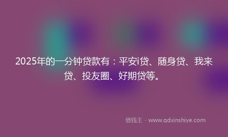2025年的一分钟贷款有：平安i贷、随身贷、我来贷、投友圈、好期贷等。