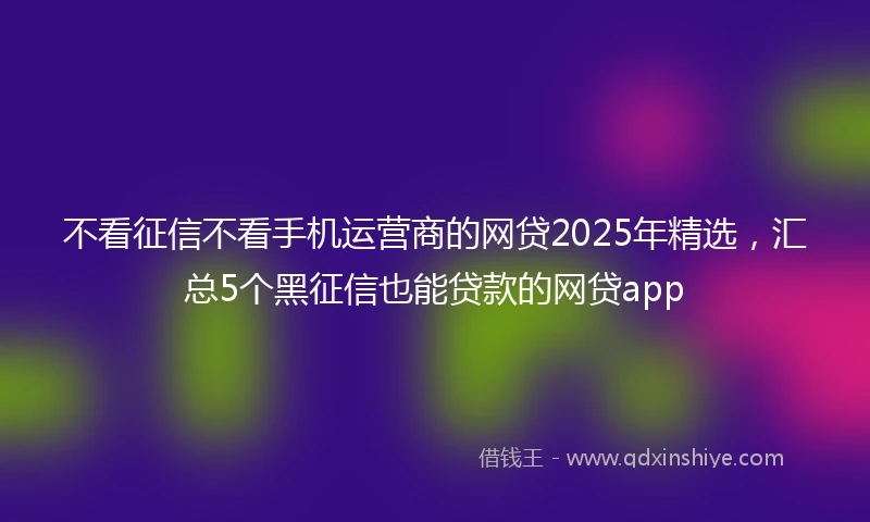 不看征信不看手机运营商的网贷2025年精选，汇总5个黑征信也能贷款的网贷app