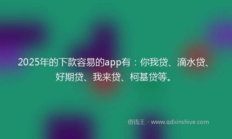 2025年的下款容易的app有：你我贷、滴水贷、好期贷、我来贷、柯基贷等。
